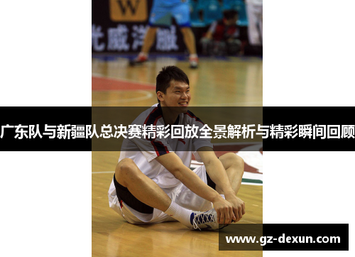 广东队与新疆队总决赛精彩回放全景解析与精彩瞬间回顾